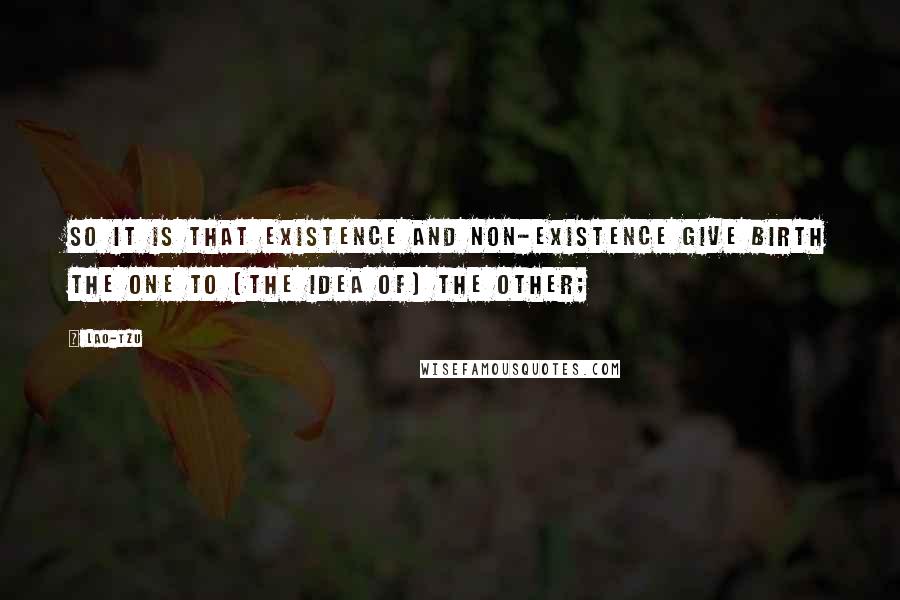 Lao-Tzu Quotes: So it is that existence and non-existence give birth the one to (the idea of) the other;