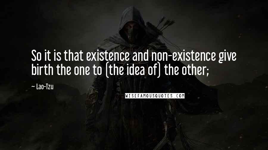 Lao-Tzu Quotes: So it is that existence and non-existence give birth the one to (the idea of) the other;