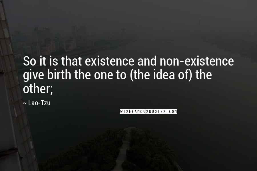 Lao-Tzu Quotes: So it is that existence and non-existence give birth the one to (the idea of) the other;