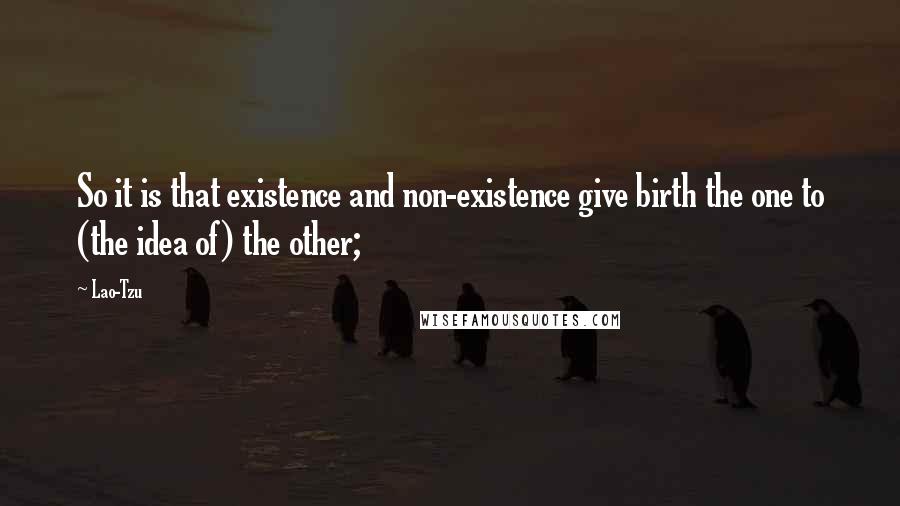 Lao-Tzu Quotes: So it is that existence and non-existence give birth the one to (the idea of) the other;