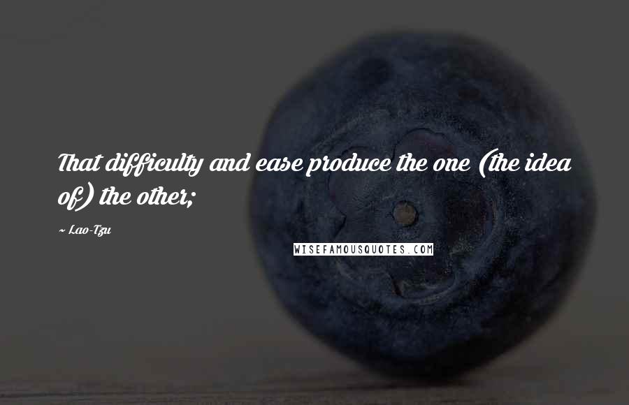 Lao-Tzu Quotes: That difficulty and ease produce the one (the idea of) the other;