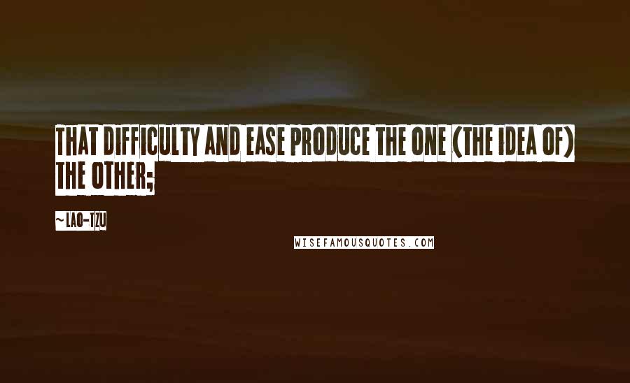 Lao-Tzu Quotes: That difficulty and ease produce the one (the idea of) the other;