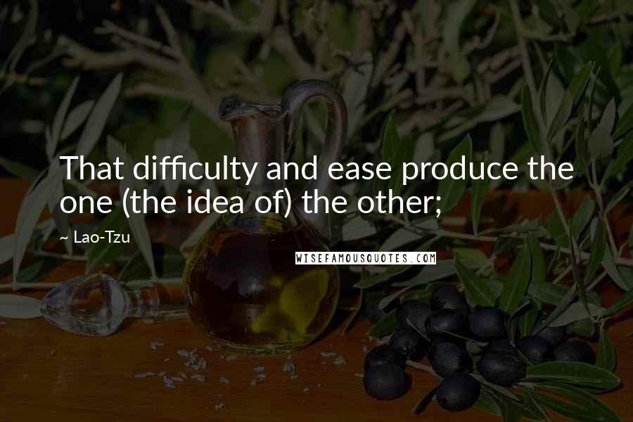 Lao-Tzu Quotes: That difficulty and ease produce the one (the idea of) the other;