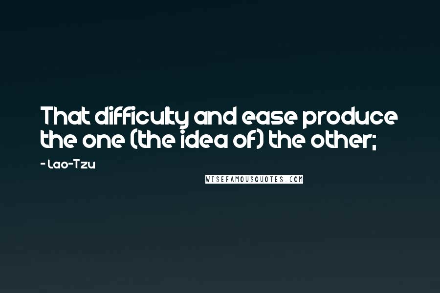 Lao-Tzu Quotes: That difficulty and ease produce the one (the idea of) the other;