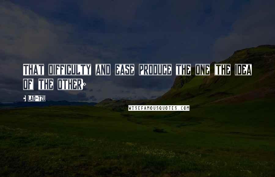 Lao-Tzu Quotes: That difficulty and ease produce the one (the idea of) the other;