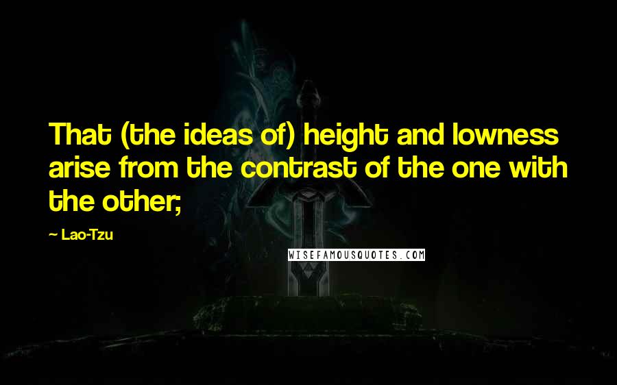 Lao-Tzu Quotes: That (the ideas of) height and lowness arise from the contrast of the one with the other;