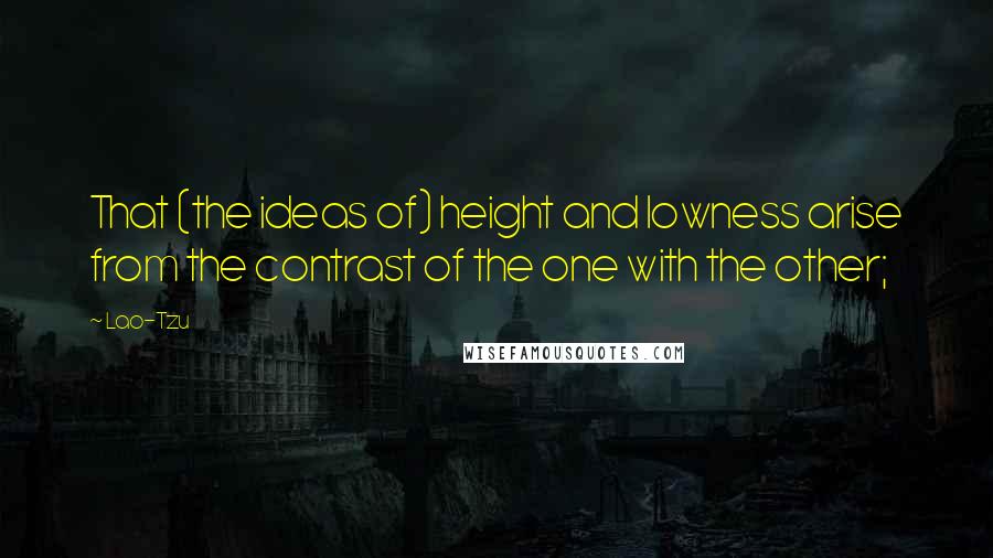 Lao-Tzu Quotes: That (the ideas of) height and lowness arise from the contrast of the one with the other;