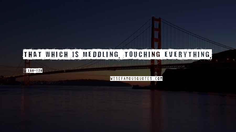 Lao-Tzu Quotes: That which is meddling, touching everything,