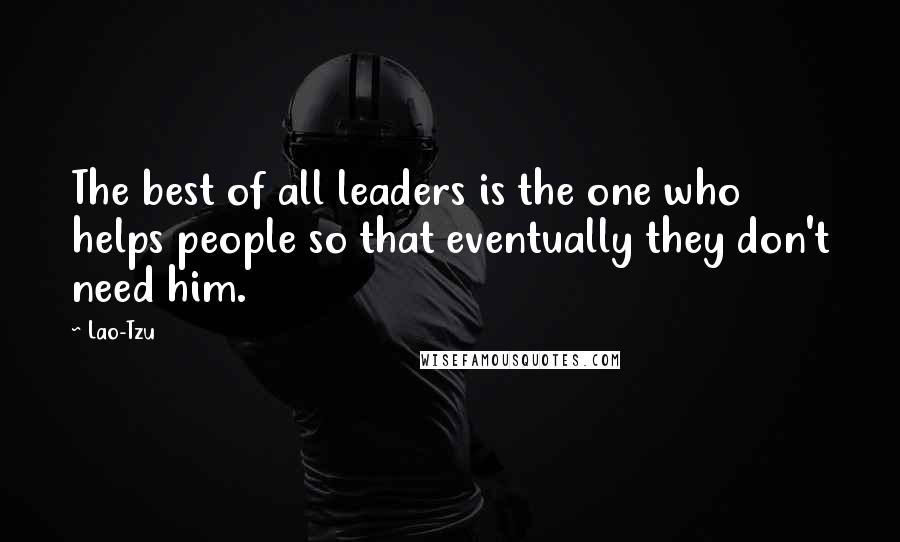 Lao-Tzu Quotes: The best of all leaders is the one who helps people so that eventually they don't need him.