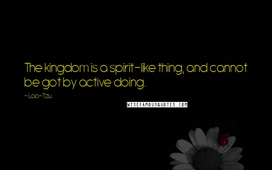 Lao-Tzu Quotes: The kingdom is a spirit-like thing, and cannot be got by active doing.