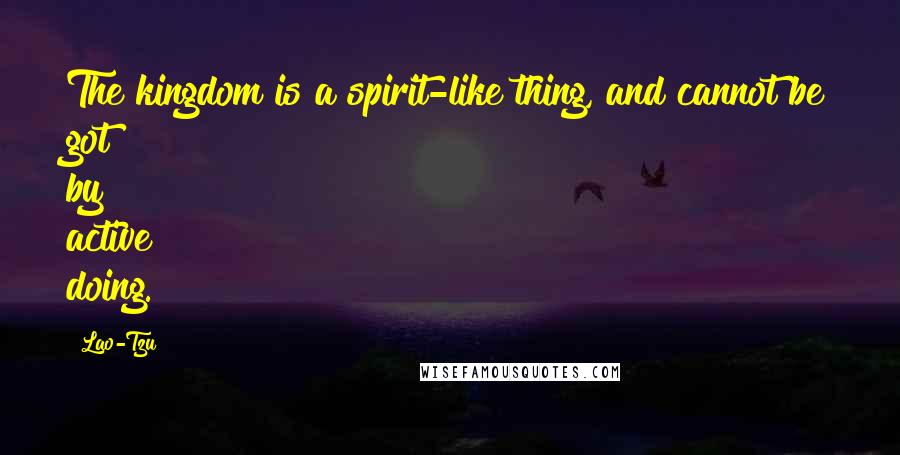 Lao-Tzu Quotes: The kingdom is a spirit-like thing, and cannot be got by active doing.