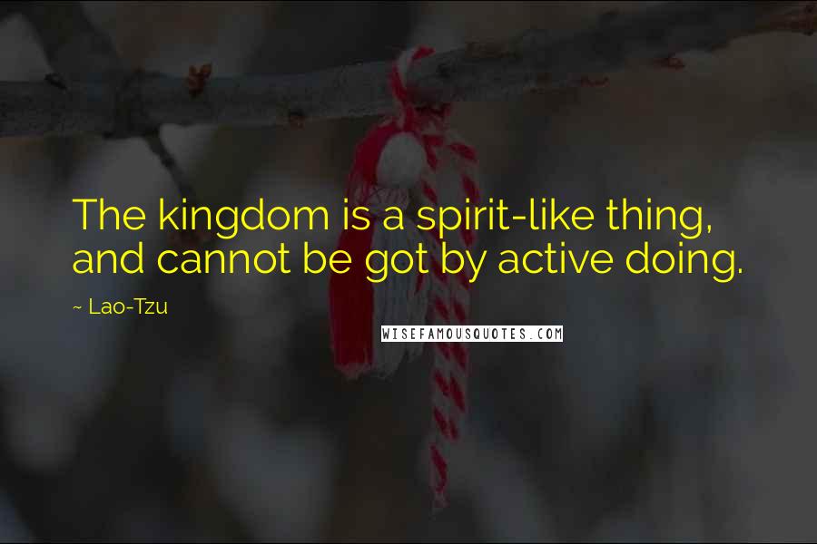 Lao-Tzu Quotes: The kingdom is a spirit-like thing, and cannot be got by active doing.