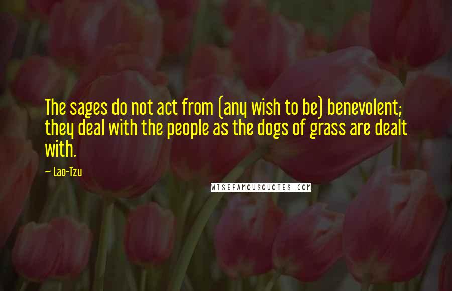 Lao-Tzu Quotes: The sages do not act from (any wish to be) benevolent; they deal with the people as the dogs of grass are dealt with.