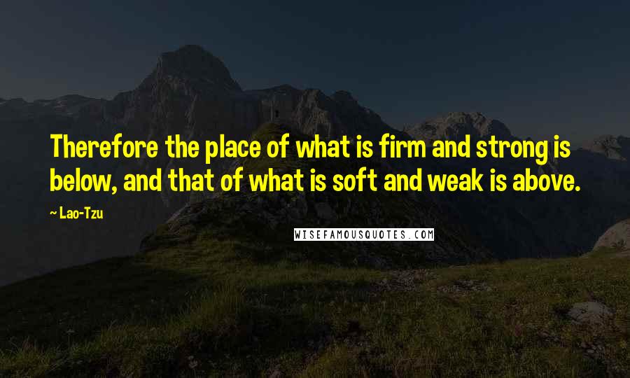 Lao-Tzu Quotes: Therefore the place of what is firm and strong is below, and that of what is soft and weak is above.