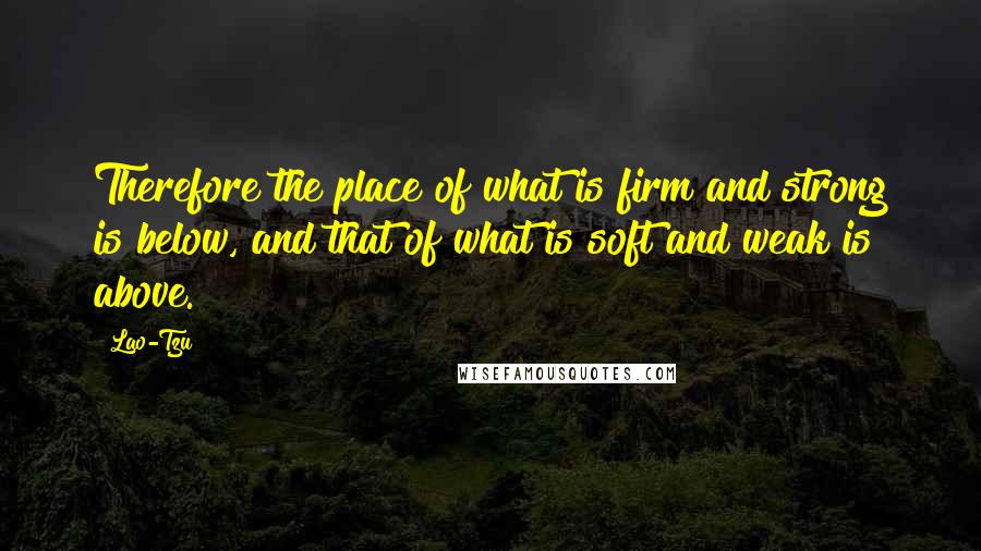 Lao-Tzu Quotes: Therefore the place of what is firm and strong is below, and that of what is soft and weak is above.