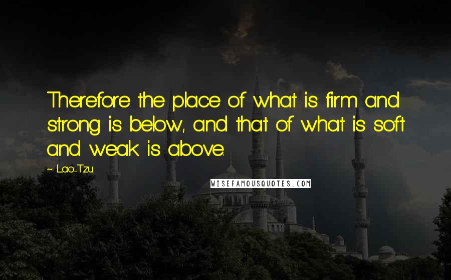 Lao-Tzu Quotes: Therefore the place of what is firm and strong is below, and that of what is soft and weak is above.