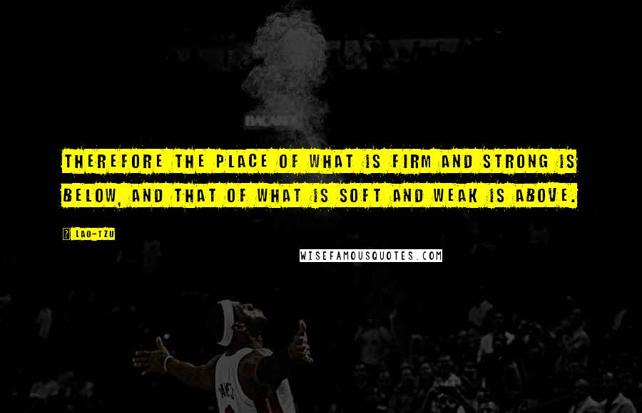 Lao-Tzu Quotes: Therefore the place of what is firm and strong is below, and that of what is soft and weak is above.