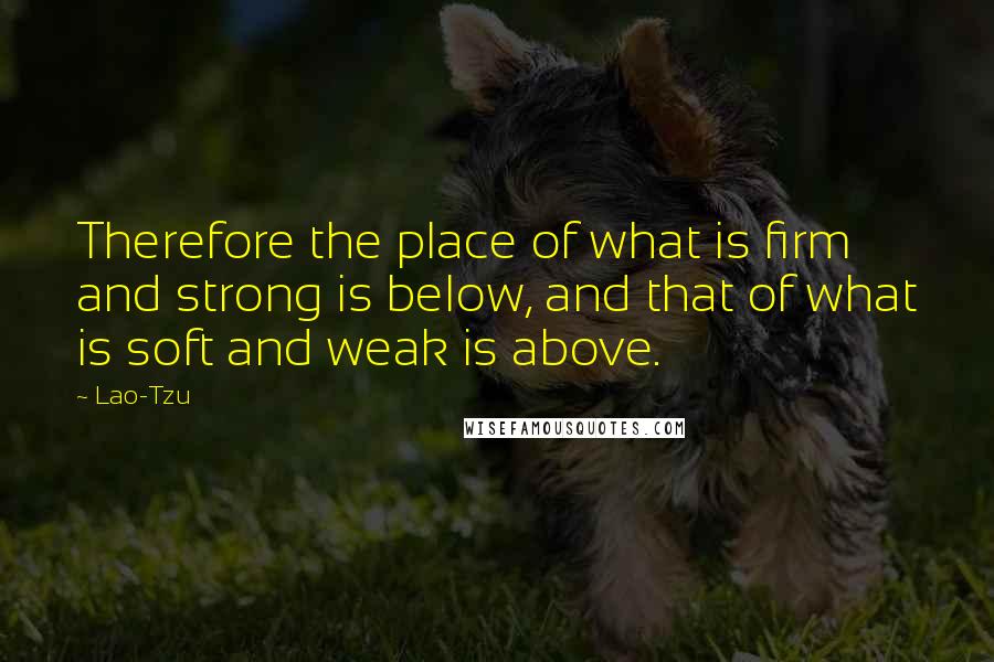 Lao-Tzu Quotes: Therefore the place of what is firm and strong is below, and that of what is soft and weak is above.