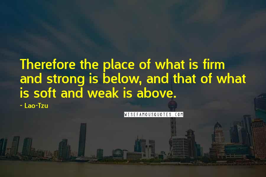 Lao-Tzu Quotes: Therefore the place of what is firm and strong is below, and that of what is soft and weak is above.
