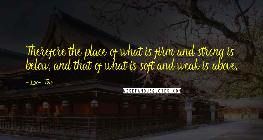 Lao-Tzu Quotes: Therefore the place of what is firm and strong is below, and that of what is soft and weak is above.