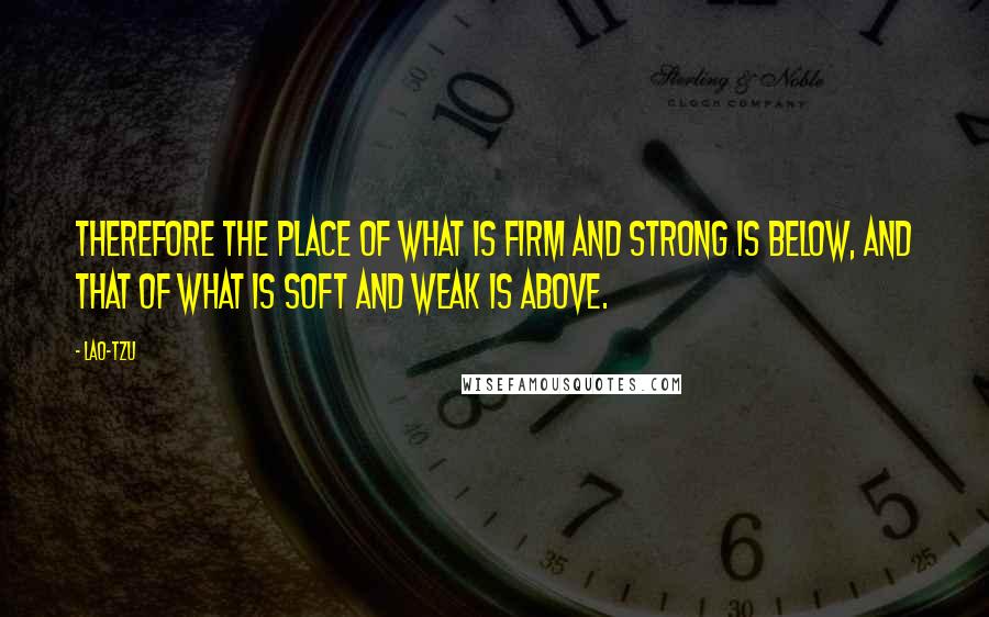 Lao-Tzu Quotes: Therefore the place of what is firm and strong is below, and that of what is soft and weak is above.