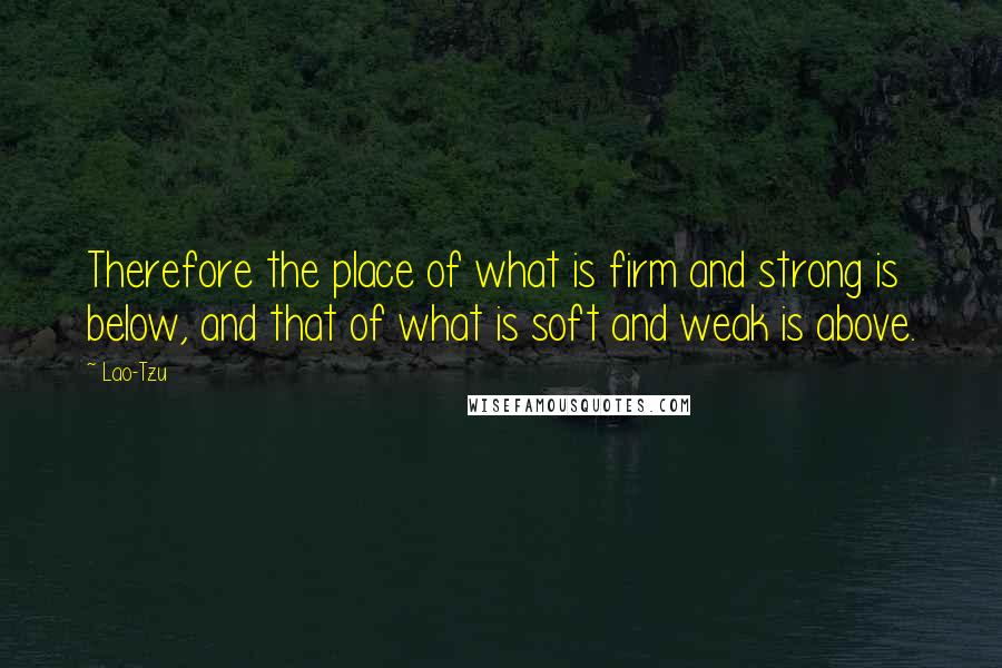 Lao-Tzu Quotes: Therefore the place of what is firm and strong is below, and that of what is soft and weak is above.