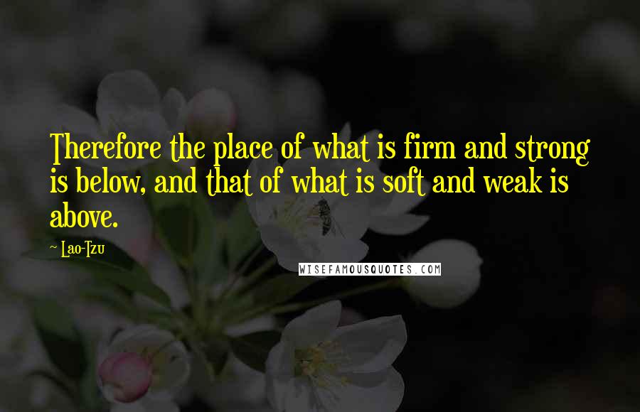 Lao-Tzu Quotes: Therefore the place of what is firm and strong is below, and that of what is soft and weak is above.