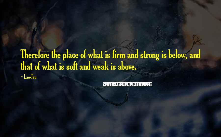 Lao-Tzu Quotes: Therefore the place of what is firm and strong is below, and that of what is soft and weak is above.