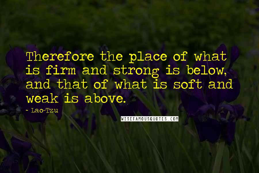 Lao-Tzu Quotes: Therefore the place of what is firm and strong is below, and that of what is soft and weak is above.