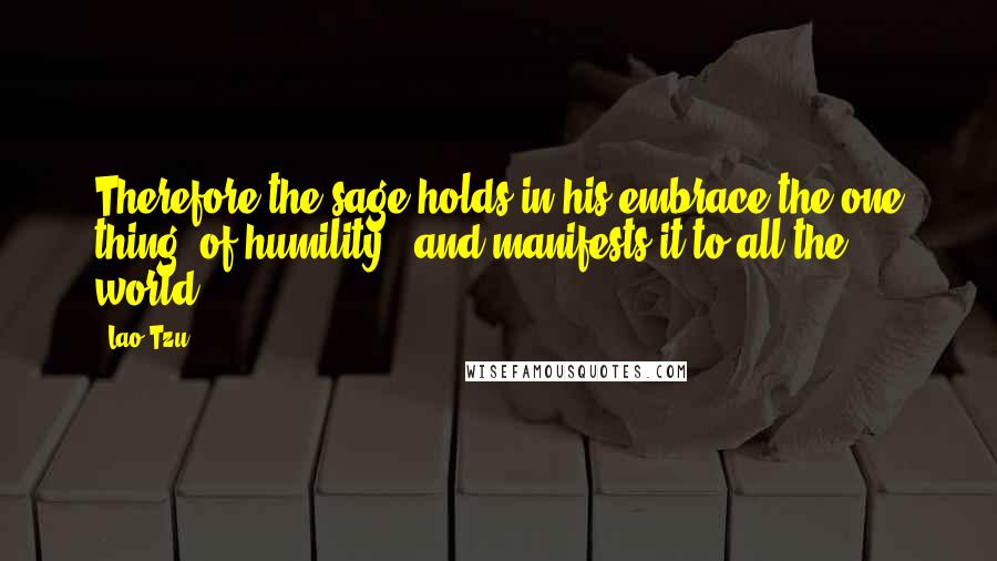 Lao-Tzu Quotes: Therefore the sage holds in his embrace the one thing (of humility), and manifests it to all the world.