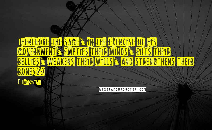 Lao-Tzu Quotes: Therefore the sage, in the exercise of his government, empties their minds, fills their bellies, weakens their wills, and strengthens their bones.