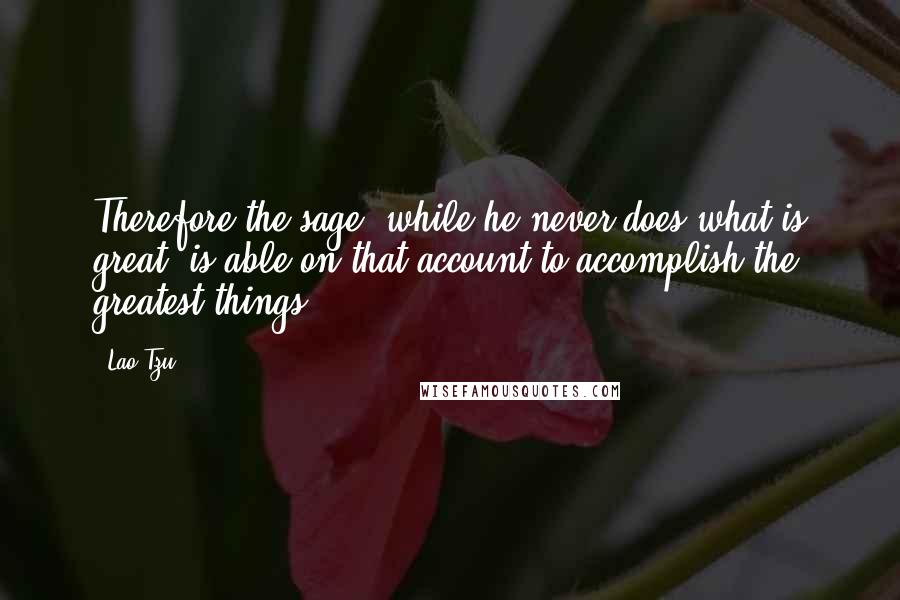 Lao-Tzu Quotes: Therefore the sage, while he never does what is great, is able on that account to accomplish the greatest things.