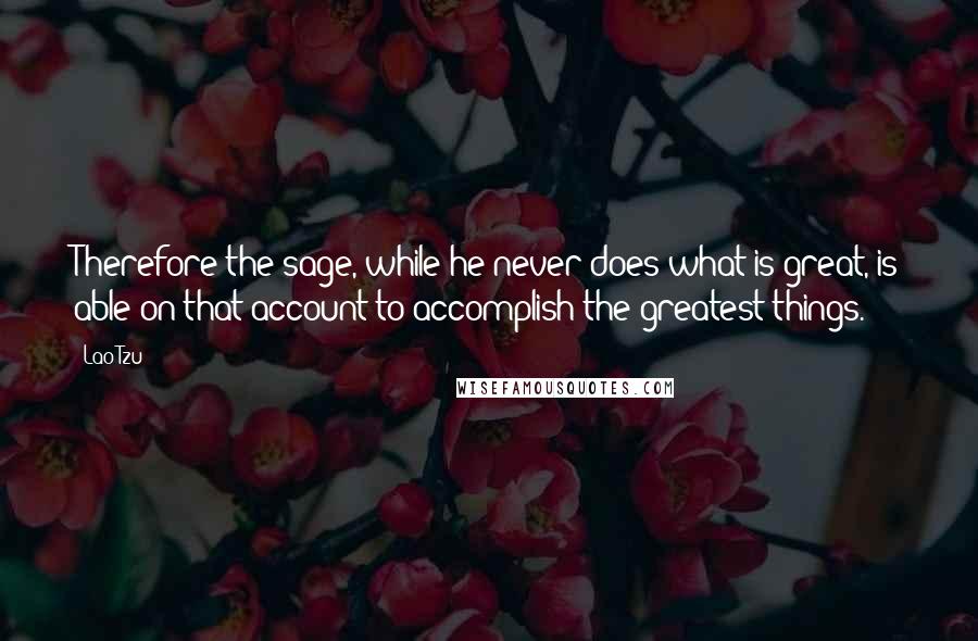 Lao-Tzu Quotes: Therefore the sage, while he never does what is great, is able on that account to accomplish the greatest things.