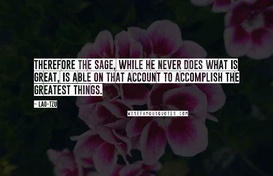 Lao-Tzu Quotes: Therefore the sage, while he never does what is great, is able on that account to accomplish the greatest things.