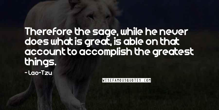 Lao-Tzu Quotes: Therefore the sage, while he never does what is great, is able on that account to accomplish the greatest things.