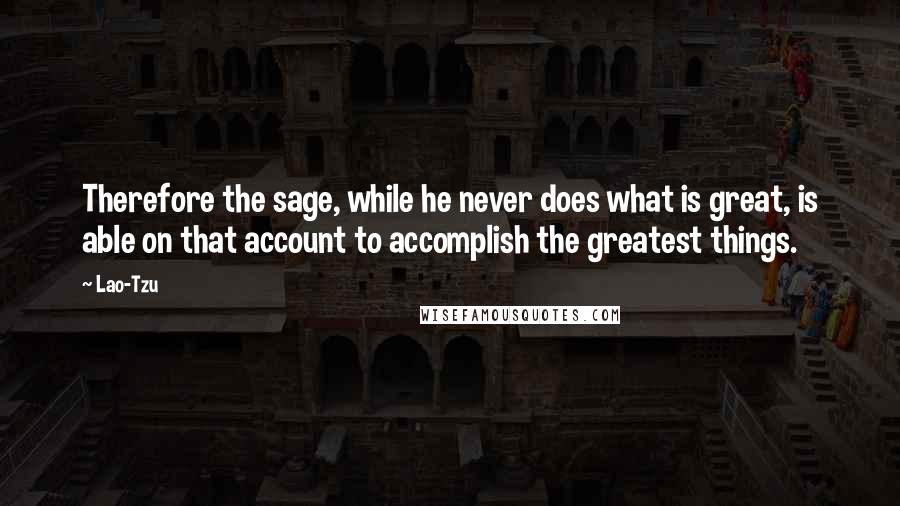 Lao-Tzu Quotes: Therefore the sage, while he never does what is great, is able on that account to accomplish the greatest things.