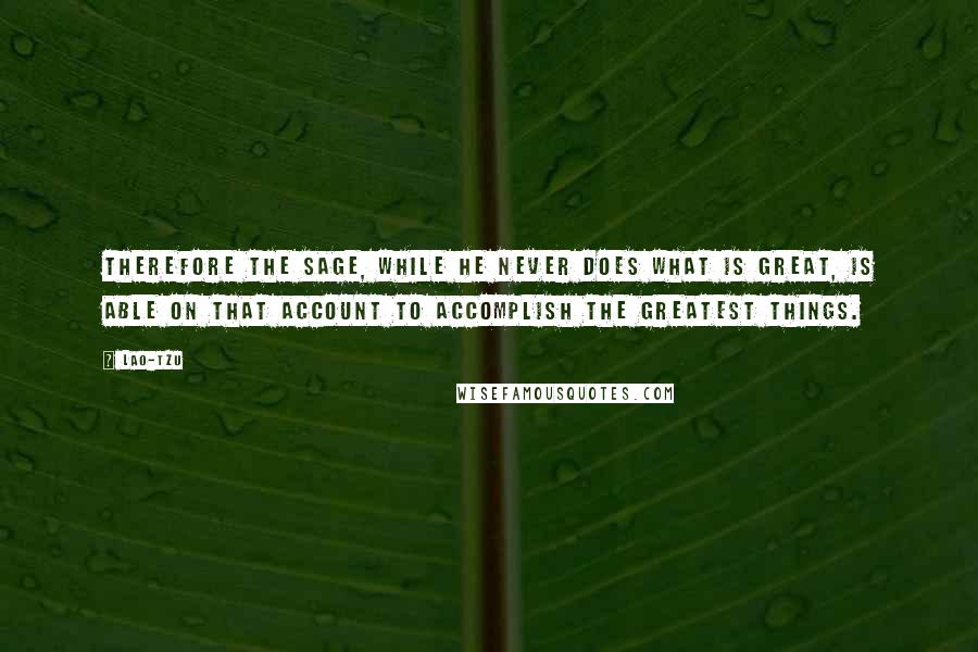 Lao-Tzu Quotes: Therefore the sage, while he never does what is great, is able on that account to accomplish the greatest things.