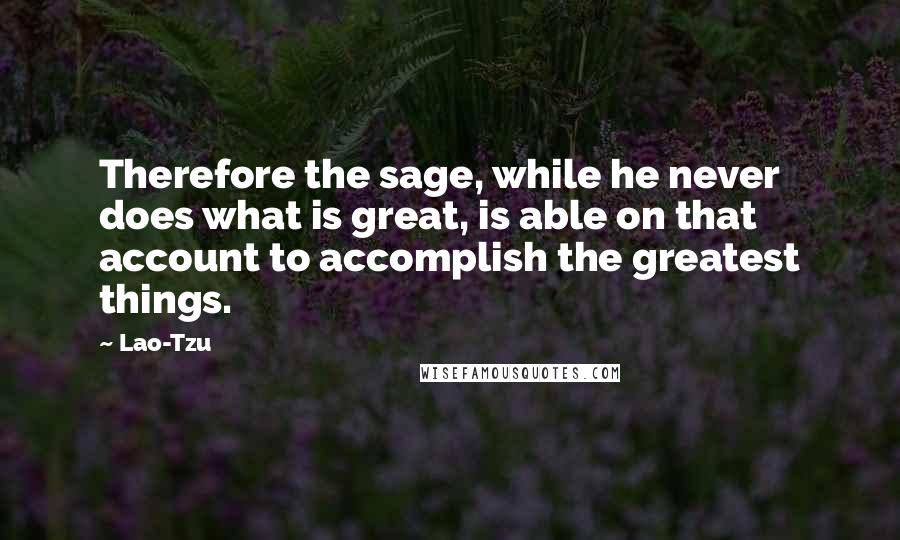 Lao-Tzu Quotes: Therefore the sage, while he never does what is great, is able on that account to accomplish the greatest things.