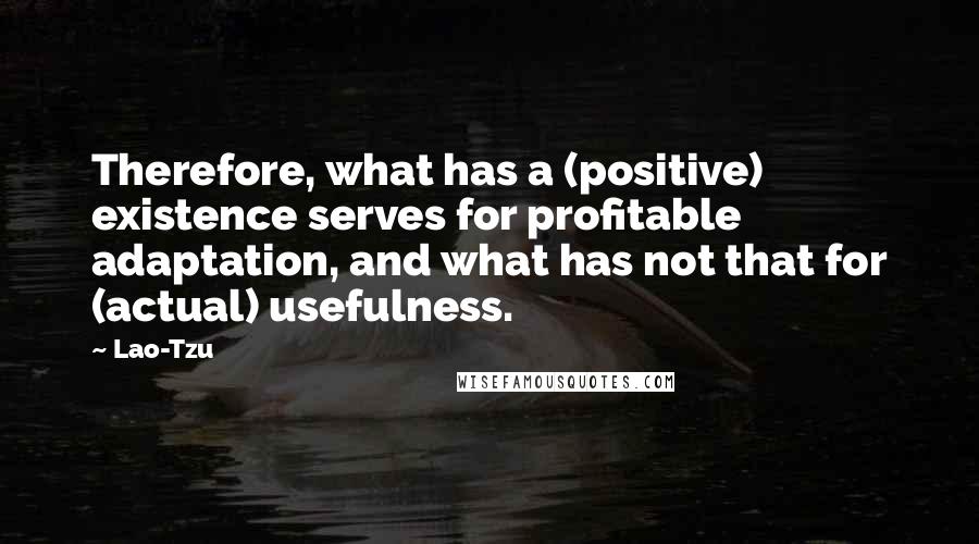 Lao-Tzu Quotes: Therefore, what has a (positive) existence serves for profitable adaptation, and what has not that for (actual) usefulness.