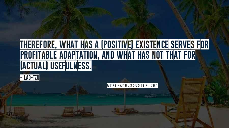 Lao-Tzu Quotes: Therefore, what has a (positive) existence serves for profitable adaptation, and what has not that for (actual) usefulness.