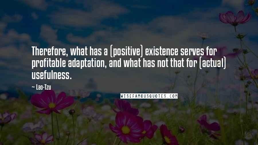 Lao-Tzu Quotes: Therefore, what has a (positive) existence serves for profitable adaptation, and what has not that for (actual) usefulness.