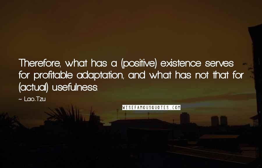 Lao-Tzu Quotes: Therefore, what has a (positive) existence serves for profitable adaptation, and what has not that for (actual) usefulness.