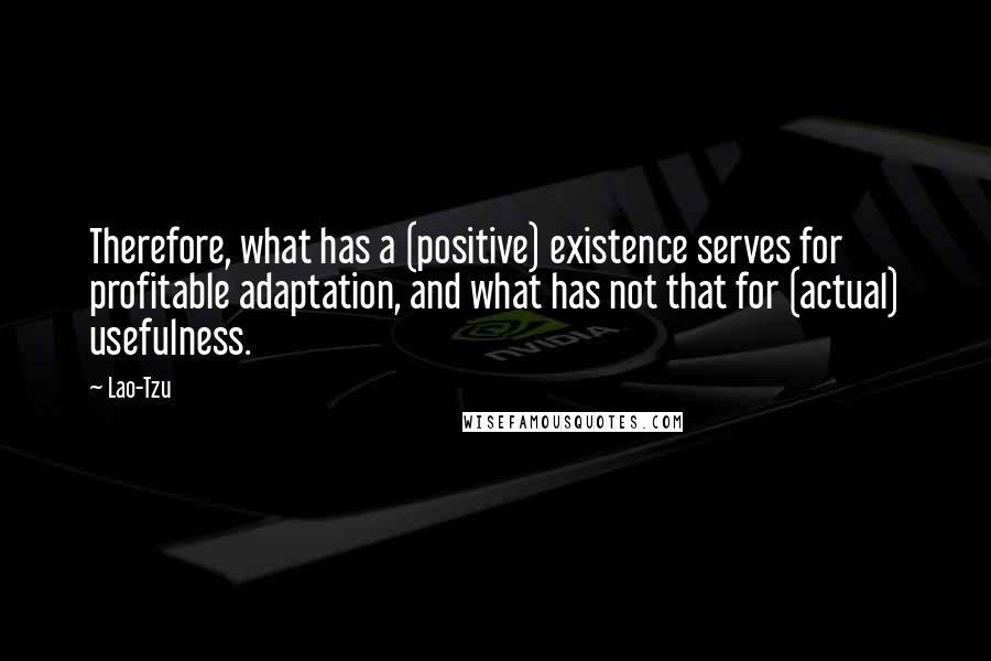 Lao-Tzu Quotes: Therefore, what has a (positive) existence serves for profitable adaptation, and what has not that for (actual) usefulness.