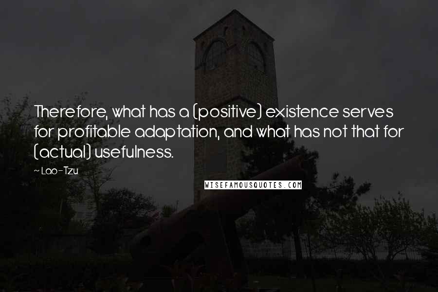 Lao-Tzu Quotes: Therefore, what has a (positive) existence serves for profitable adaptation, and what has not that for (actual) usefulness.