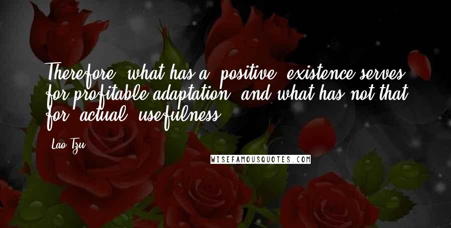 Lao-Tzu Quotes: Therefore, what has a (positive) existence serves for profitable adaptation, and what has not that for (actual) usefulness.