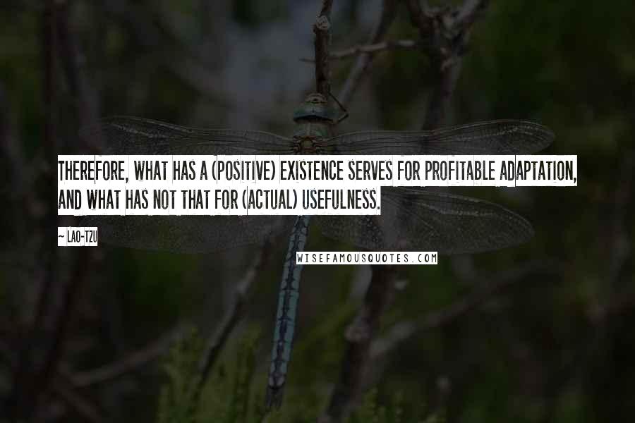 Lao-Tzu Quotes: Therefore, what has a (positive) existence serves for profitable adaptation, and what has not that for (actual) usefulness.