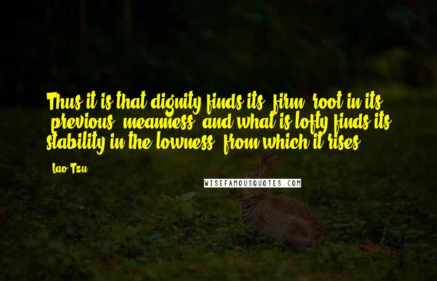 Lao-Tzu Quotes: Thus it is that dignity finds its (firm) root in its (previous) meanness, and what is lofty finds its stability in the lowness (from which it rises).