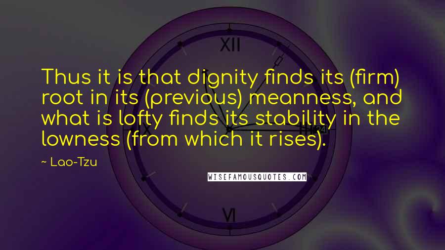 Lao-Tzu Quotes: Thus it is that dignity finds its (firm) root in its (previous) meanness, and what is lofty finds its stability in the lowness (from which it rises).