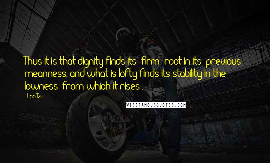 Lao-Tzu Quotes: Thus it is that dignity finds its (firm) root in its (previous) meanness, and what is lofty finds its stability in the lowness (from which it rises).