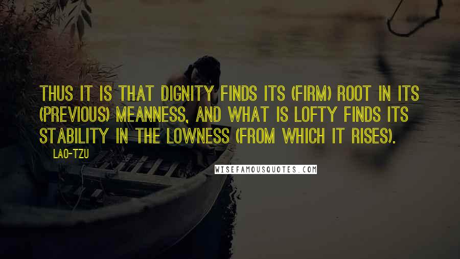 Lao-Tzu Quotes: Thus it is that dignity finds its (firm) root in its (previous) meanness, and what is lofty finds its stability in the lowness (from which it rises).